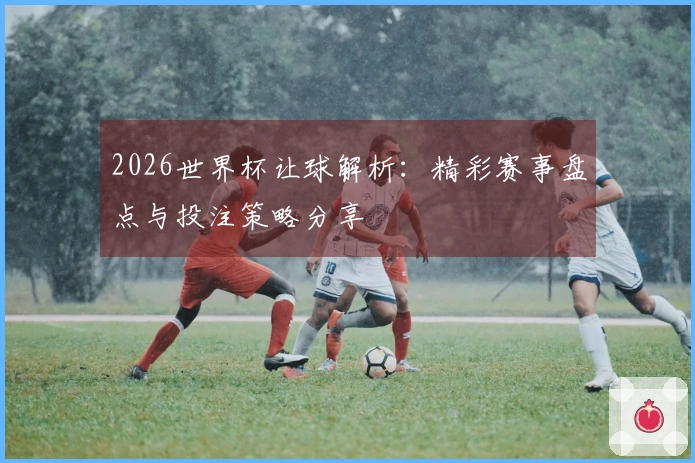 2026世界杯让球解析：精彩赛事盘点与投注策略分享